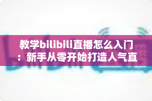 教学bilibili直播怎么入门:新手从零开始打造人气直播间的完整攻略 教学bilibili直播怎么入门:新手从零开始打造人气直播间的完整攻略