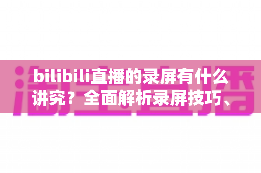 bilibili直播的录屏有什么讲究？全面解析录屏技巧、版权规范与避坑指南