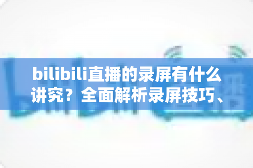 bilibili直播的录屏有什么讲究？全面解析录屏技巧、版权规范与避坑指南