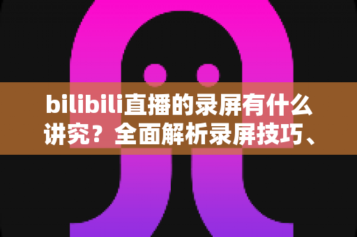 bilibili直播的录屏有什么讲究？全面解析录屏技巧、版权规范与避坑指南