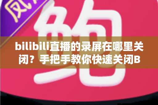bilibili直播的录屏在哪里关闭？手把手教你快速关闭B站直播录屏的完整教程