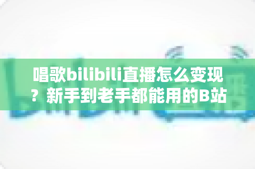 唱歌bilibili直播怎么变现?新手到老手都能用的B站唱歌主播盈利全指南 唱歌bilibili直播怎么变现?新手到老手都能用的B站唱歌主播盈利全指南