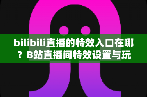 bilibili直播的特效入口在哪？B站直播间特效设置与玩法一站式全攻略