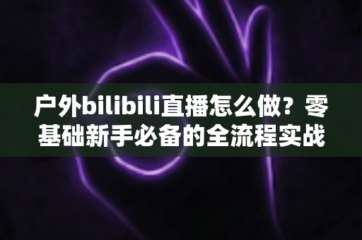 户外bilibili直播怎么做?零基础新手必备的全流程实战攻略 户外bilibili直播怎么做?零基础新手必备的全流程实战攻略