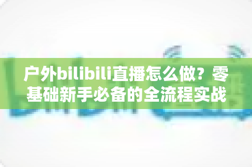 户外bilibili直播怎么做?零基础新手必备的全流程实战攻略 户外bilibili直播怎么做?零基础新手必备的全流程实战攻略