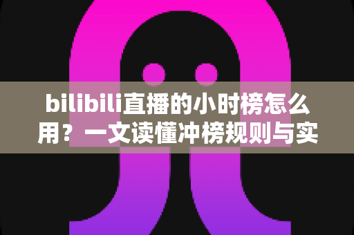 bilibili直播的小时榜怎么用？一文读懂冲榜规则与实战技巧，助力主播快速提升人气与曝光