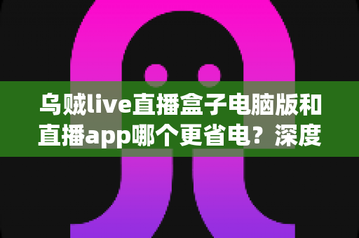 乌贼live直播盒子电脑版和直播app哪个更省电？深度功耗对比分析与实用省电技巧全指南