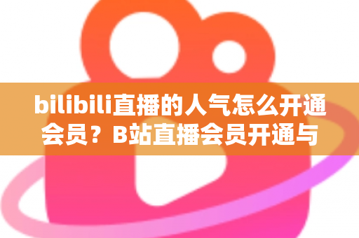 bilibili直播的人气怎么开通会员?B站直播会员开通与人气提升一站式全攻略 bilibili直播的人气怎么开通会员?B站直播会员开通与人气提升一站式全攻略