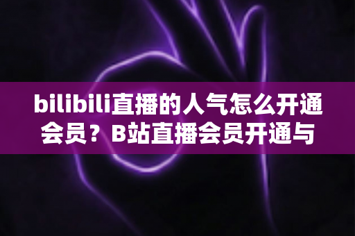 bilibili直播的人气怎么开通会员?B站直播会员开通与人气提升一站式全攻略 bilibili直播的人气怎么开通会员?B站直播会员开通与人气提升一站式全攻略