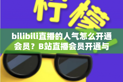 bilibili直播的人气怎么开通会员?B站直播会员开通与人气提升一站式全攻略 bilibili直播的人气怎么开通会员?B站直播会员开通与人气提升一站式全攻略