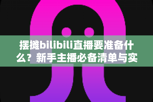 摆摊bilibili直播要准备什么?新手主播必备清单与实战全攻略,助你轻松开启边摆边播的赚钱新模式 摆摊bilibili直播要准备什么?新手主播必备清单与实战全攻略,助你轻松开启边摆边播的赚钱新模式