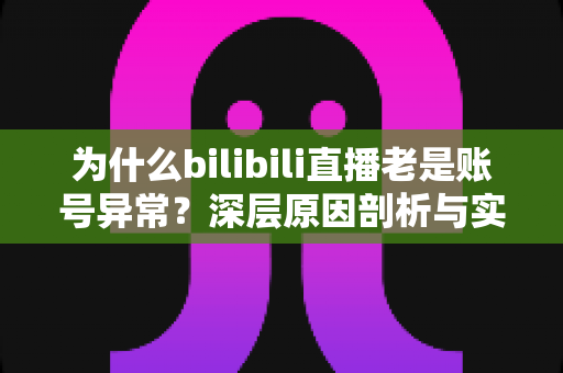 为什么bilibili直播老是账号异常？深层原因剖析与实用解决指南全攻略