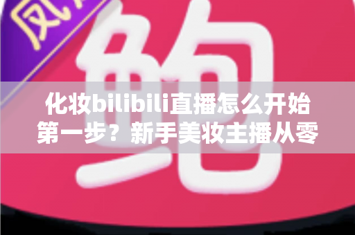 化妆bilibili直播怎么开始第一步?新手美妆主播从零到开播的完整实战指南 化妆bilibili直播怎么开始第一步?新手美妆主播从零到开播的完整实战指南