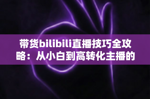 带货bilibili直播技巧全攻略:从小白到高转化主播的实战进阶指南 带货bilibili直播技巧全攻略:从小白到高转化主播的实战进阶指南