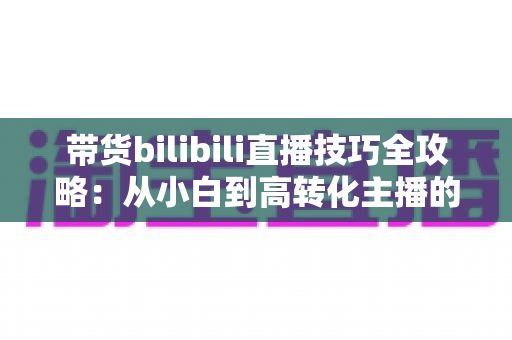 带货bilibili直播技巧全攻略:从小白到高转化主播的实战进阶指南 带货bilibili直播技巧全攻略:从小白到高转化主播的实战进阶指南
