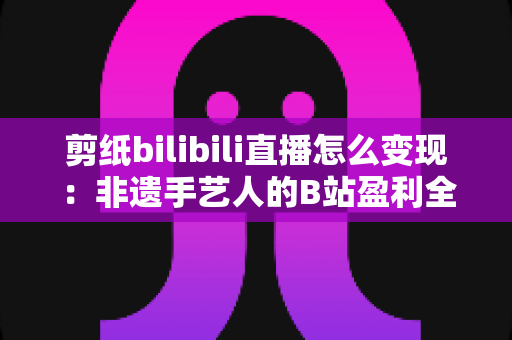 剪纸bilibili直播怎么变现:非遗手艺人的B站盈利全攻略 剪纸bilibili直播怎么变现:非遗手艺人的B站盈利全攻略