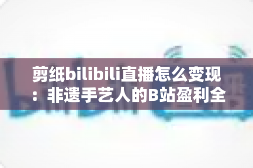 剪纸bilibili直播怎么变现:非遗手艺人的B站盈利全攻略 剪纸bilibili直播怎么变现:非遗手艺人的B站盈利全攻略