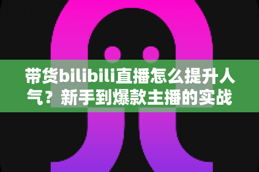 带货bilibili直播怎么提升人气?新手到爆款主播的实战运营全攻略 带货bilibili直播怎么提升人气?新手到爆款主播的实战运营全攻略