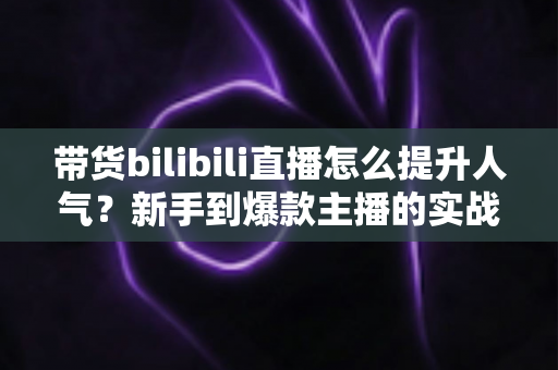 带货bilibili直播怎么提升人气?新手到爆款主播的实战运营全攻略 带货bilibili直播怎么提升人气?新手到爆款主播的实战运营全攻略