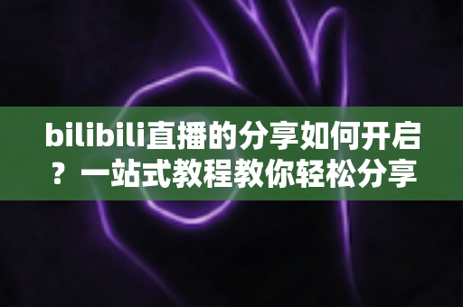 bilibili直播的分享如何开启？一站式教程教你轻松分享直播间
