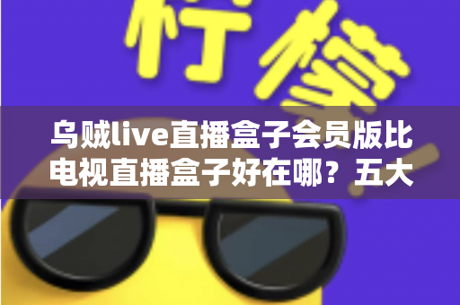 乌贼live直播盒子会员版比电视直播盒子好在哪？五大维度深度对比，帮你找到最适合的家庭观影方案