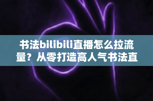书法bilibili直播怎么拉流量？从零打造高人气书法直播间的全攻略
