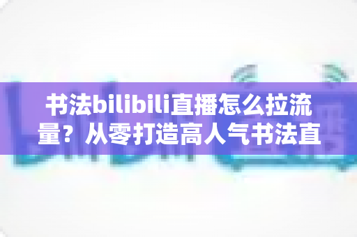 书法bilibili直播怎么拉流量？从零打造高人气书法直播间的全攻略