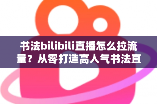 书法bilibili直播怎么拉流量？从零打造高人气书法直播间的全攻略