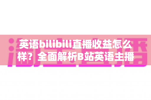英语bilibili直播收益怎么样？全面解析B站英语主播的真实收入构成、变现渠道与涨粉赚钱攻略