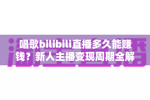 唱歌bilibili直播多久能赚钱？新人主播变现周期全解析与快速成长实战指南
