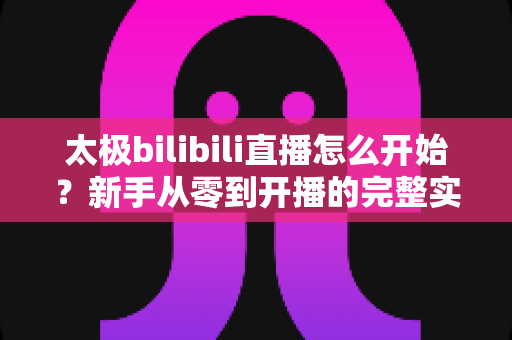 太极bilibili直播怎么开始?新手从零到开播的完整实战指南 太极bilibili直播怎么开始?新手从零到开播的完整实战指南