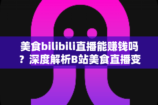 美食bilibili直播能赚钱吗？深度解析B站美食直播变现之路与收益真相