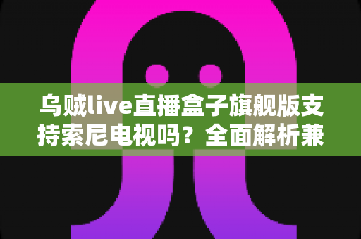 乌贼live直播盒子旗舰版支持索尼电视吗？全面解析兼容性与实用连接指南