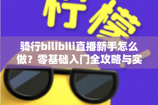 骑行bilibili直播新手怎么做？零基础入门全攻略与实战技巧全解析