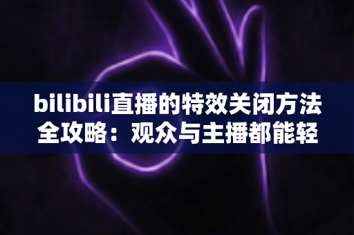 bilibili直播的特效关闭方法全攻略:观众与主播都能轻松上手的屏蔽特效实用教程 bilibili直播的特效关闭方法全攻略:观众与主播都能轻松上手的屏蔽特效实用教程