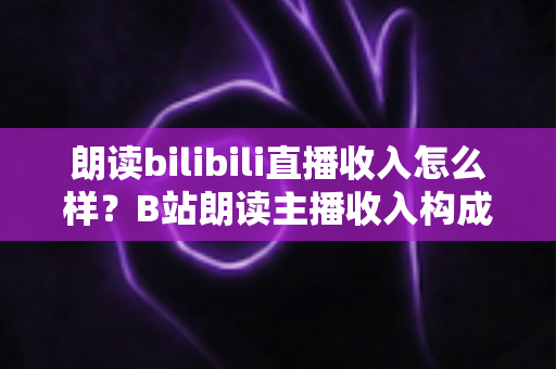 朗读bilibili直播收入怎么样？B站朗读主播收入构成、真实水平与变现技巧全面解析