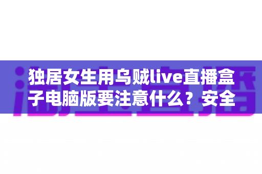 独居女生用乌贼live直播盒子电脑版要注意什么？安全使用与隐私保护全攻略
