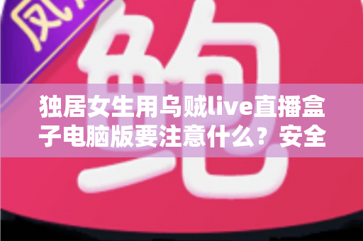独居女生用乌贼live直播盒子电脑版要注意什么？安全使用与隐私保护全攻略