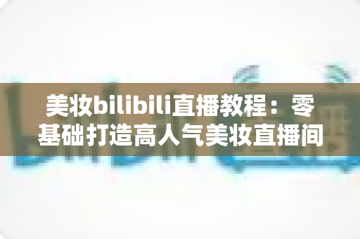美妆bilibili直播教程:零基础打造高人气美妆直播间的完整实战指南 美妆bilibili直播教程:零基础打造高人气美妆直播间的完整实战指南