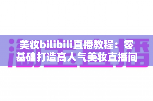 美妆bilibili直播教程:零基础打造高人气美妆直播间的完整实战指南 美妆bilibili直播教程:零基础打造高人气美妆直播间的完整实战指南