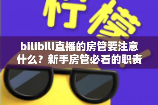 bilibili直播的房管要注意什么?新手房管必看的职责规范与实战避坑全指南 bilibili直播的房管要注意什么?新手房管必看的职责规范与实战避坑全指南