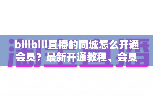 bilibili直播的同城怎么开通会员?最新开通教程、会员权益与常见问题一网打尽 bilibili直播的同城怎么开通会员?最新开通教程、会员权益与常见问题一网打尽