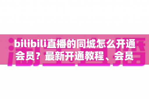 bilibili直播的同城怎么开通会员?最新开通教程、会员权益与常见问题一网打尽 bilibili直播的同城怎么开通会员?最新开通教程、会员权益与常见问题一网打尽