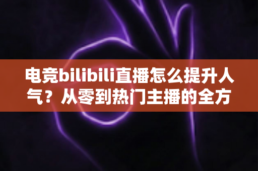电竞bilibili直播怎么提升人气？从零到热门主播的全方位涨粉实战攻略