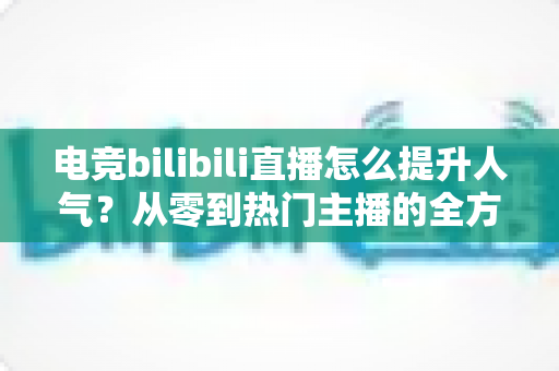 电竞bilibili直播怎么提升人气？从零到热门主播的全方位涨粉实战攻略