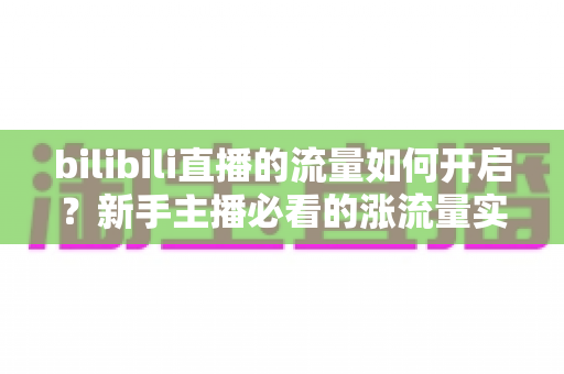 bilibili直播的流量如何开启?新手主播必看的涨流量实战指南 bilibili直播的流量如何开启?新手主播必看的涨流量实战指南