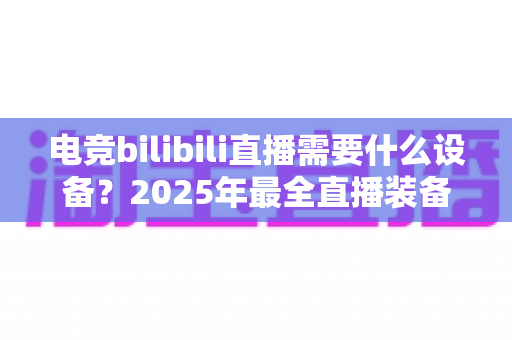 电竞bilibili直播需要什么设备?2025年最全直播装备配置清单与避坑选购指南 电竞bilibili直播需要什么设备?2025年最全直播装备配置清单与避坑选购指南
