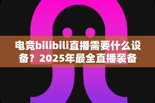 电竞bilibili直播需要什么设备?2025年最全直播装备配置清单与避坑选购指南 电竞bilibili直播需要什么设备?2025年最全直播装备配置清单与避坑选购指南