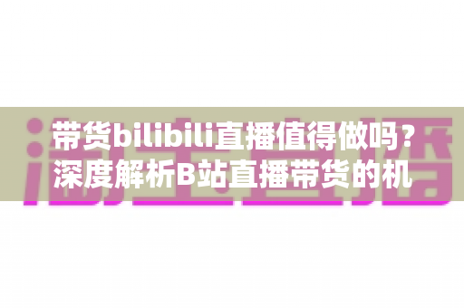 带货bilibili直播值得做吗?深度解析B站直播带货的机遇、挑战与入局策略 带货bilibili直播值得做吗?深度解析B站直播带货的机遇、挑战与入局策略