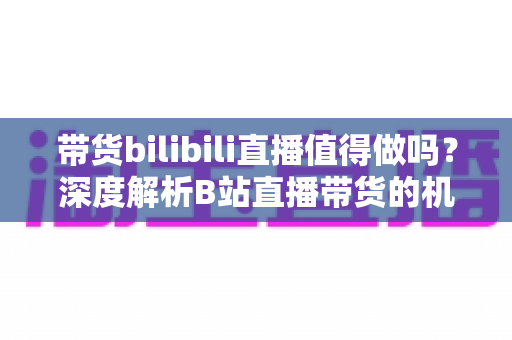 带货bilibili直播值得做吗?深度解析B站直播带货的机遇、挑战与入局策略 带货bilibili直播值得做吗?深度解析B站直播带货的机遇、挑战与入局策略